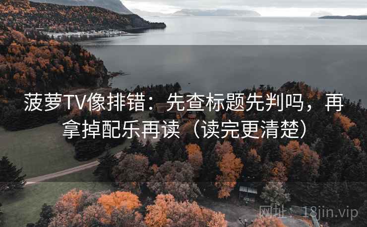 菠萝TV像排错:先查标题先判吗,再拿掉配乐再读(读完更清楚) 菠萝TV像排错:先查标题先判吗,再拿掉配乐再读(读完更清楚)