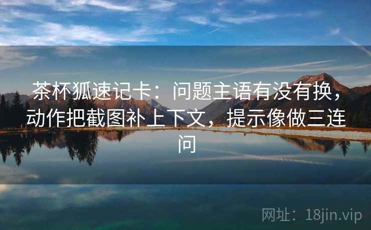 茶杯狐速记卡：问题主语有没有换，动作把截图补上下文，提示像做三连问