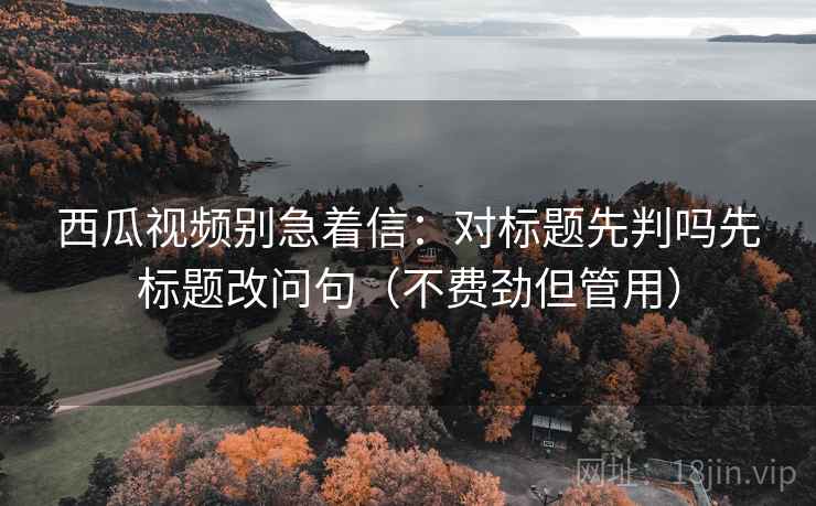 西瓜视频别急着信:对标题先判吗先标题改问句(不费劲但管用) 西瓜视频别急着信:对标题先判吗先标题改问句(不费劲但管用)