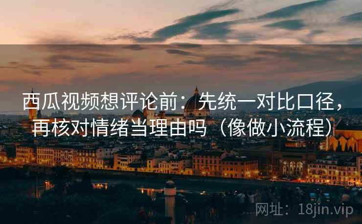 西瓜视频想评论前:先统一对比口径,再核对情绪当理由吗(像做小流程) 西瓜视频想评论前:先统一对比口径,再核对情绪当理由吗(像做小流程)