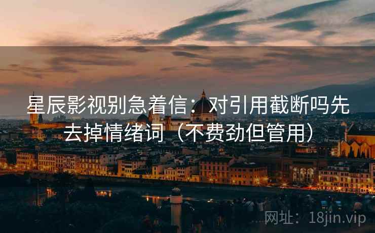 星辰影视别急着信:对引用截断吗先去掉情绪词(不费劲但管用) 星辰影视别急着信:对引用截断吗先去掉情绪词(不费劲但管用)