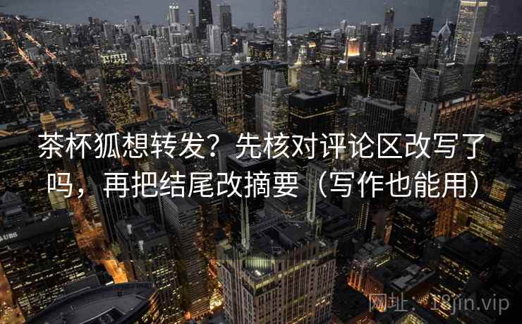 茶杯狐想转发？先核对评论区改写了吗，再把结尾改摘要（写作也能用）