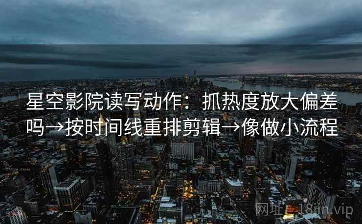 星空影院读写动作：抓热度放大偏差吗→按时间线重排剪辑→像做小流程