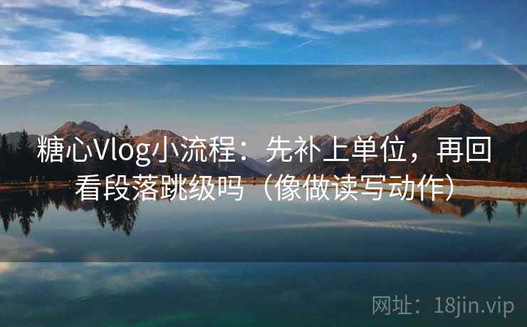糖心Vlog小流程：先补上单位，再回看段落跳级吗（像做读写动作）