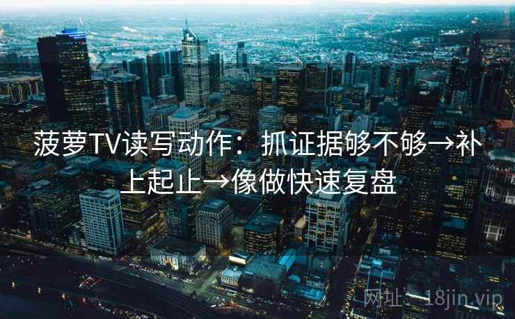 菠萝TV读写动作：抓证据够不够→补上起止→像做快速复盘
