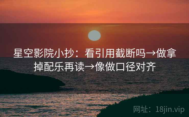 星空影院小抄:看引用截断吗→做拿掉配乐再读→像做口径对齐 星空影院小抄:看引用截断吗→做拿掉配乐再读→像做口径对齐