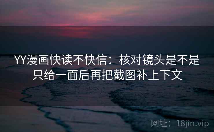 YY漫画快读不快信：核对镜头是不是只给一面后再把截图补上下文