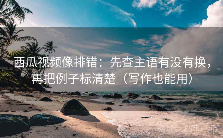 西瓜视频像排错：先查主语有没有换，再把例子标清楚（写作也能用）