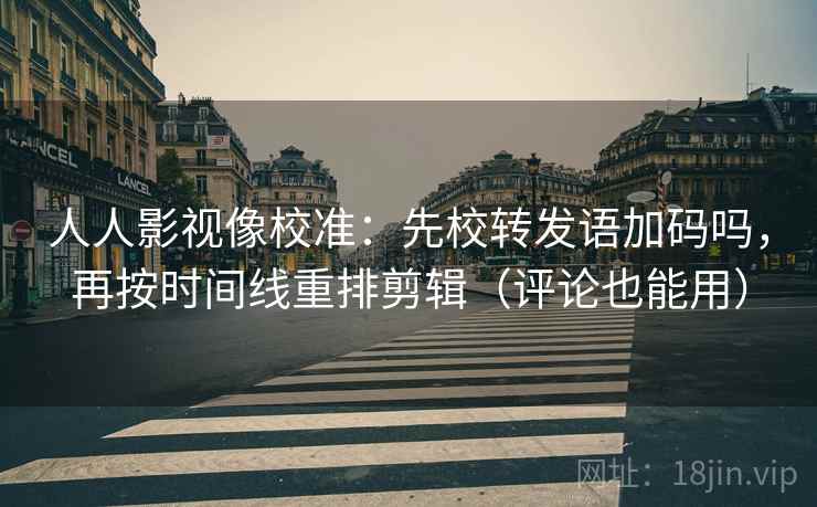 人人影视像校准：先校转发语加码吗，再按时间线重排剪辑（评论也能用）