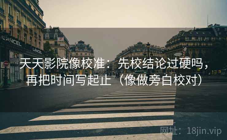 天天影院像校准：先校结论过硬吗，再把时间写起止（像做旁白校对）