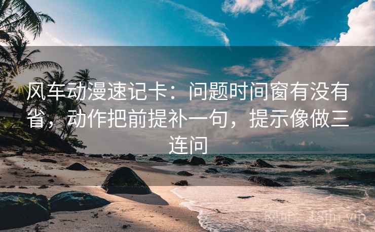 风车动漫速记卡：问题时间窗有没有省，动作把前提补一句，提示像做三连问