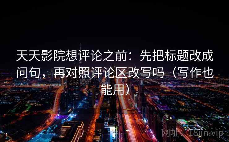 天天影院想评论之前：先把标题改成问句，再对照评论区改写吗（写作也能用）