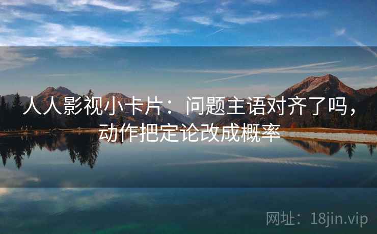人人影视小卡片：问题主语对齐了吗，动作把定论改成概率
