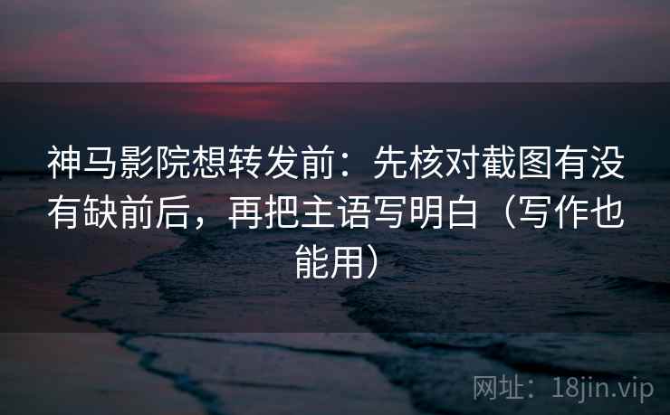 神马影院想转发前：先核对截图有没有缺前后，再把主语写明白（写作也能用）