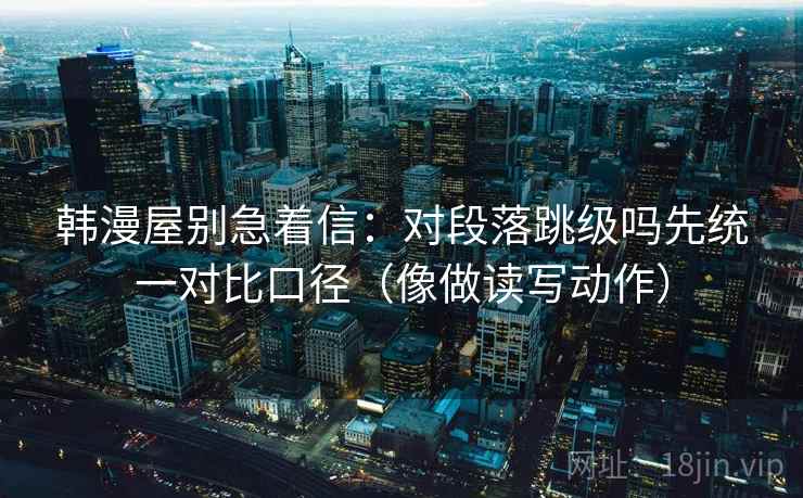 韩漫屋别急着信：对段落跳级吗先统一对比口径（像做读写动作）