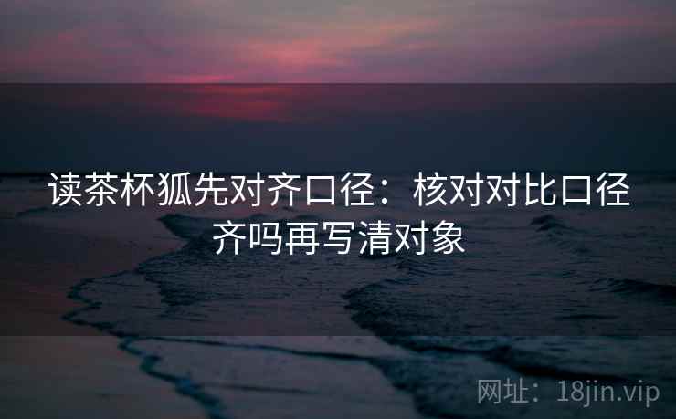 读茶杯狐先对齐口径：核对对比口径齐吗再写清对象