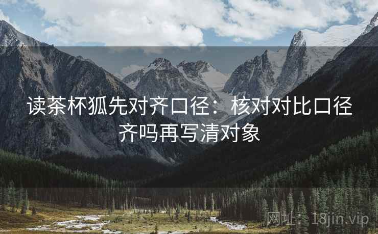 读茶杯狐先对齐口径：核对对比口径齐吗再写清对象