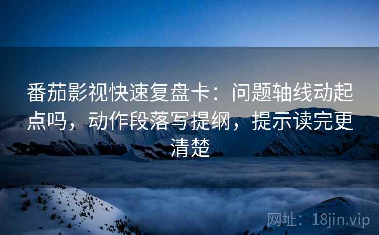 番茄影视快速复盘卡：问题轴线动起点吗，动作段落写提纲，提示读完更清楚