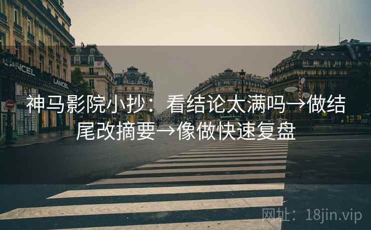 神马影院小抄：看结论太满吗→做结尾改摘要→像做快速复盘