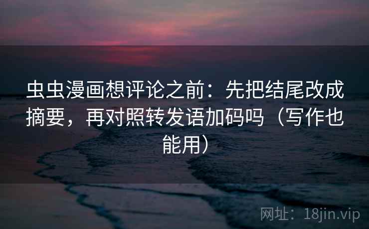 虫虫漫画想评论之前：先把结尾改成摘要，再对照转发语加码吗（写作也能用）