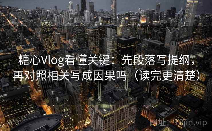 糖心Vlog看懂关键：先段落写提纲，再对照相关写成因果吗（读完更清楚）