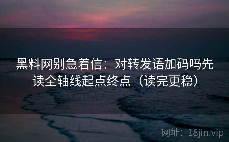 黑料网别急着信：对转发语加码吗先读全轴线起点终点（读完更稳）
