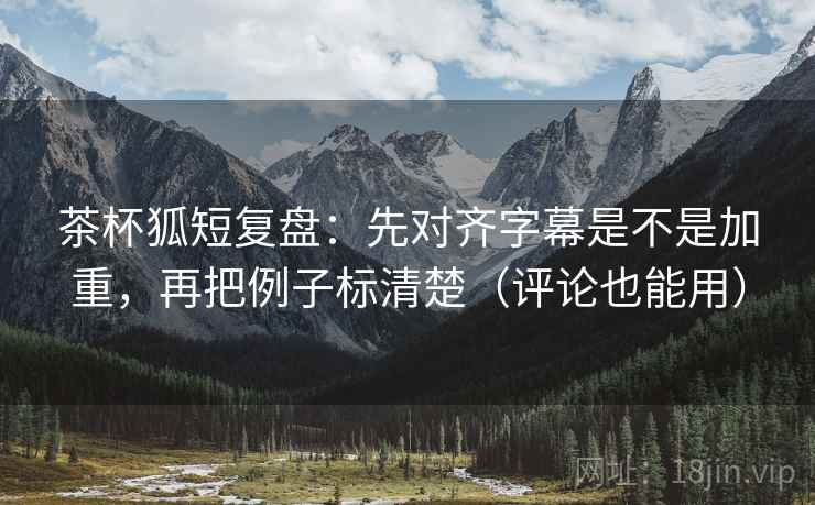 茶杯狐短复盘：先对齐字幕是不是加重，再把例子标清楚（评论也能用）