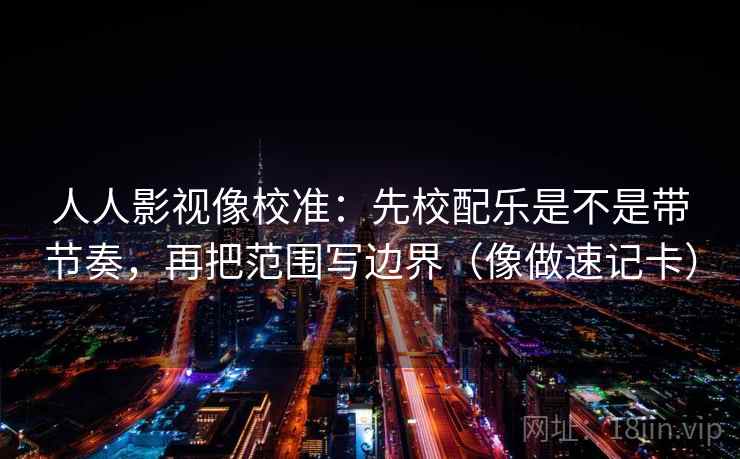 人人影视像校准：先校配乐是不是带节奏，再把范围写边界（像做速记卡）